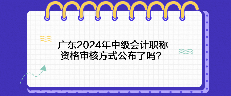 廣東2024年中級會計職稱資格審核方式公布了嗎？