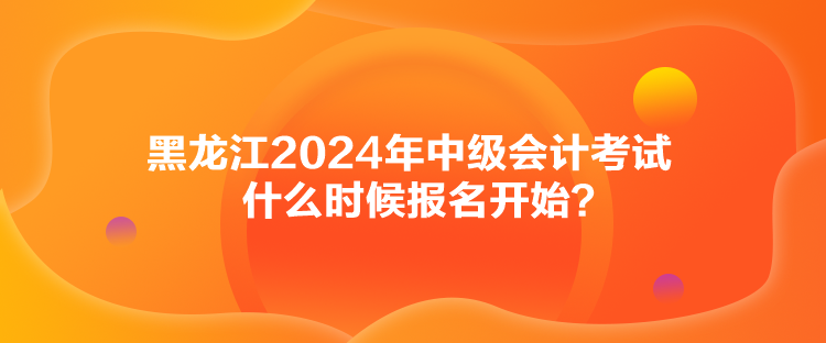 黑龍江2024年中級會計考試什么時候報名開始？