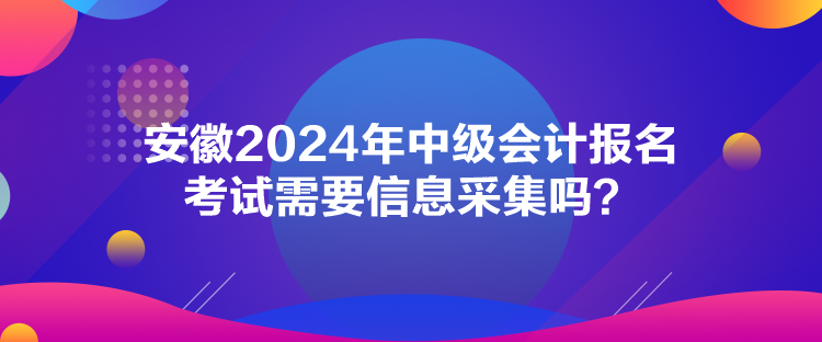 安徽2024年中級(jí)會(huì)計(jì)報(bào)名考試需要信息采集嗎？