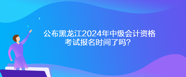 公布黑龍江2024年中級(jí)會(huì)計(jì)資格考試報(bào)名時(shí)間了嗎？