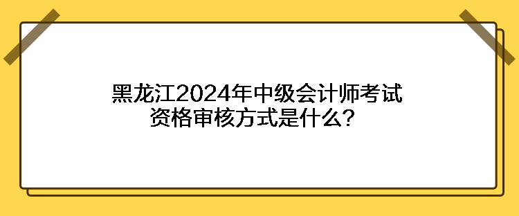 黑龍江2024年中級(jí)會(huì)計(jì)師考試資格審核方式是什么？