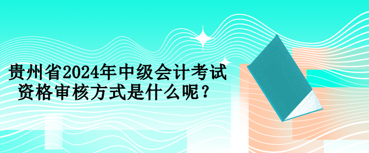 貴州省2024年中級會計考試資格審核方式是什么呢？