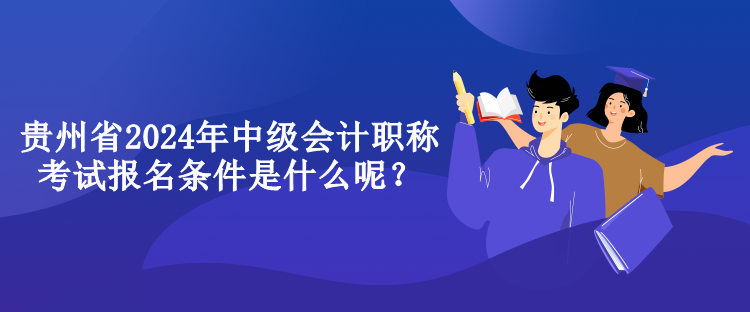 貴州省2024年中級會計職稱考試報名條件是什么呢？