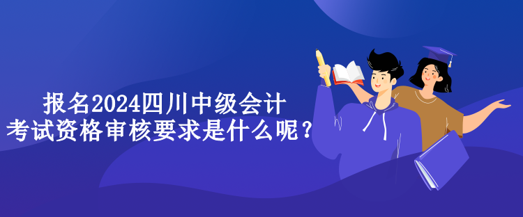 報名2024四川中級會計考試資格審核要求是什么呢？