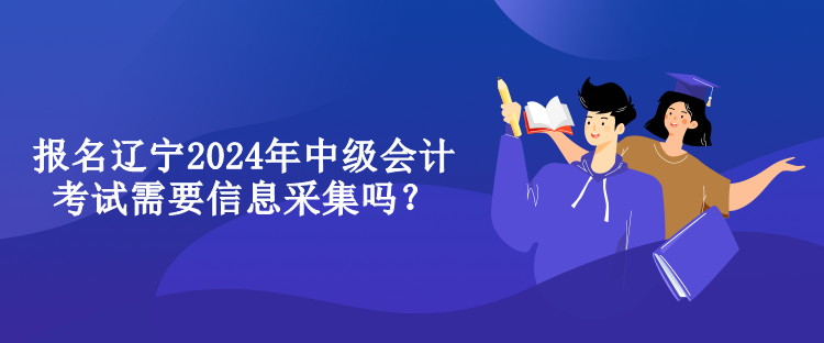 報名遼寧2024年中級會計考試需要信息采集嗎？