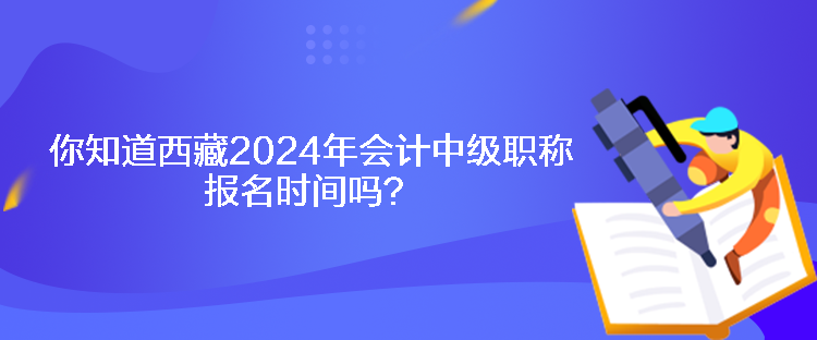 你知道西藏2024年會計中級職稱報名時間嗎？