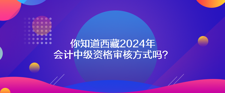 你知道西藏2024年會計中級資格審核方式嗎？