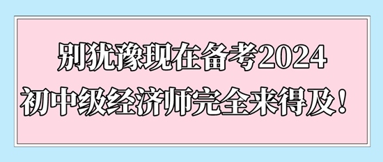 別猶豫現(xiàn)在備考2024初中級經(jīng)濟師完全來得及！