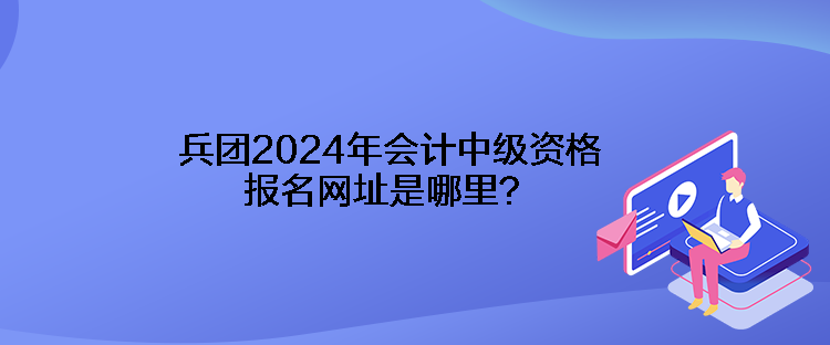 兵團2024年會計中級資格報名網(wǎng)址是哪里？