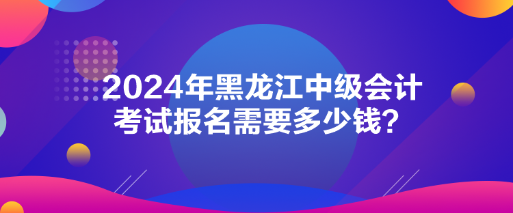 2024年黑龍江中級會計考試報名需要多少錢？