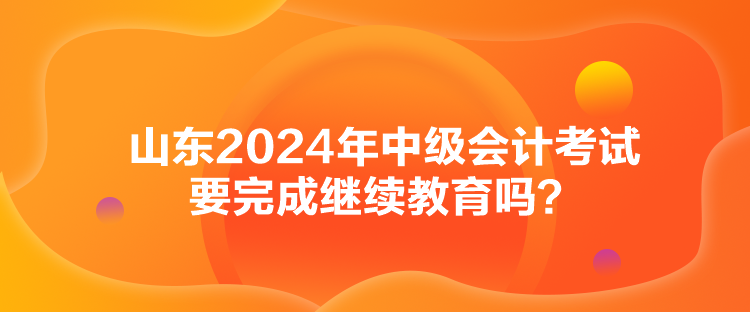 山東2024年中級會(huì)計(jì)考試要完成繼續(xù)教育嗎？