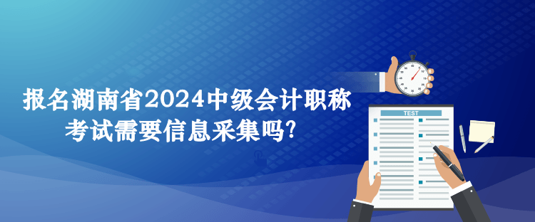 報名湖南省2024中級會計職稱考試需要信息采集嗎？