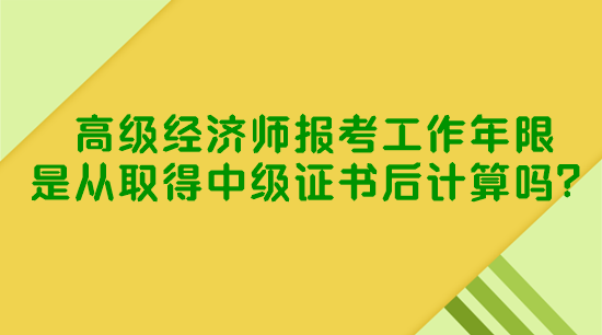 高級經(jīng)濟師報考工作年限是從取得中級證書后計算嗎？