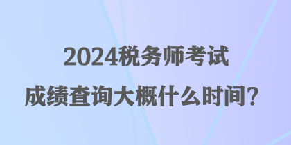 2024稅務師考試成績查詢大概什么時間？