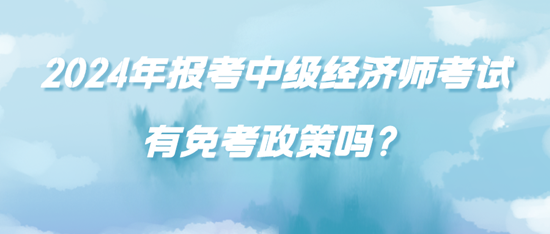 2024年報考中級經(jīng)濟師考試有免考政策嗎？