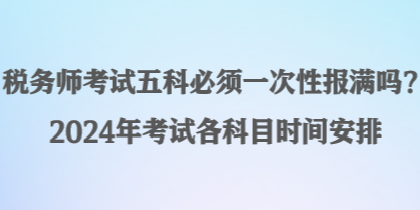 稅務(wù)師考試五科必須一次性報(bào)滿嗎？2024年考試各科目時(shí)間安排