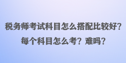 稅務(wù)師考試科目怎么搭配比較好？每個科目怎么考？難嗎？