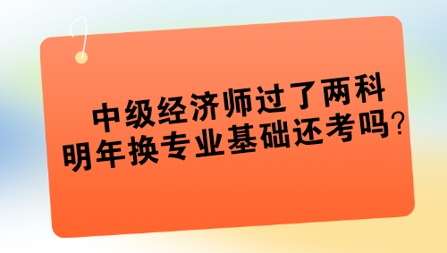 中級經(jīng)濟師過了兩科 明年換專業(yè)基礎(chǔ)還考嗎？