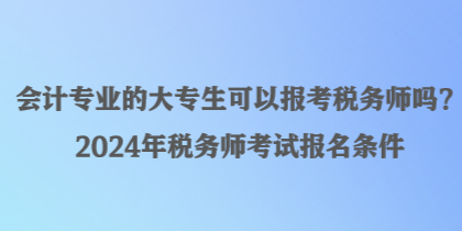 會(huì)計(jì)專業(yè)的大專生可以報(bào)考稅務(wù)師嗎？2024年稅務(wù)師考試報(bào)名條件