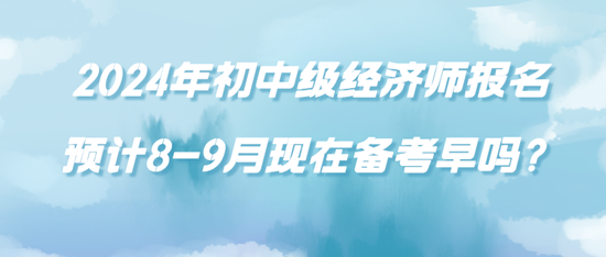 2024年初中級(jí)經(jīng)濟(jì)師報(bào)名預(yù)計(jì)8-9月現(xiàn)在備考早嗎？