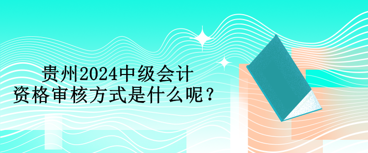 貴州2024中級會計資格審核方式是什么呢？