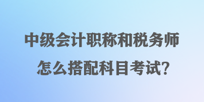 中級(jí)會(huì)計(jì)職稱和稅務(wù)師怎么搭配科目考試？