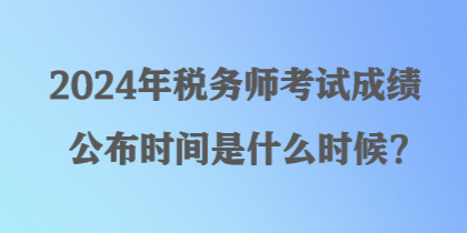 2024年稅務(wù)師考試成績公布時間是什么時候？