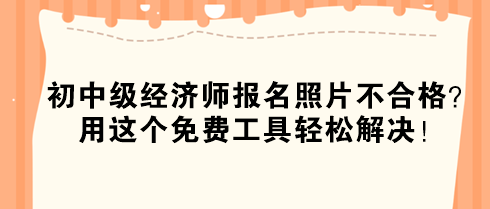 初中級經濟師報名照片不合格？用這個免費工具輕松解決！