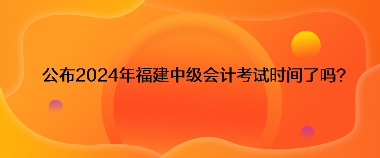 公布2024年福建中級(jí)會(huì)計(jì)考試時(shí)間了嗎？