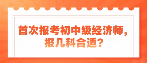 首次報考初中級經(jīng)濟(jì)師，報幾科合適？新手考生看過來！