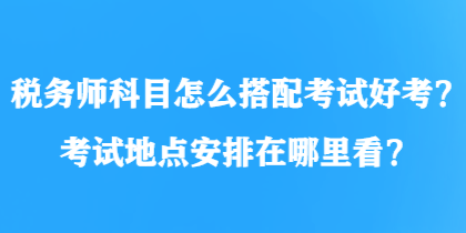 稅務(wù)師科目怎么搭配考試好考？考試地點(diǎn)安排在哪里看？