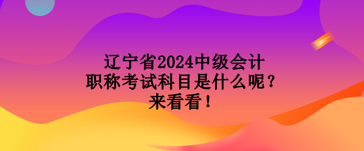 遼寧省2024中級會計職稱考試科目是什么呢？來看看！