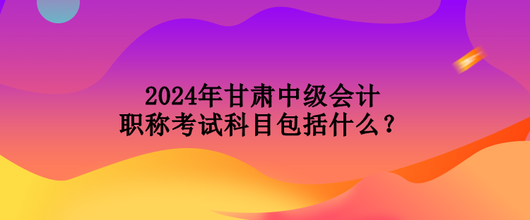 2024年甘肅中級會計職稱考試科目包括什么？