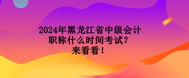 2024年黑龍江省中級會計職稱什么時間考試？來看看！