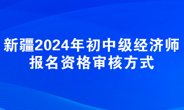 新疆2024年初中級經(jīng)濟(jì)師報名資格審核方式