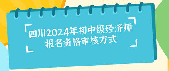 四川2024年初中級經(jīng)濟師報名資格審核方式