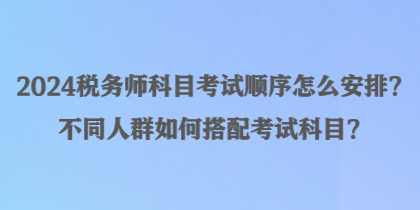 2024稅務(wù)師科目考試順序怎么安排？不同人群如何搭配考試科目？