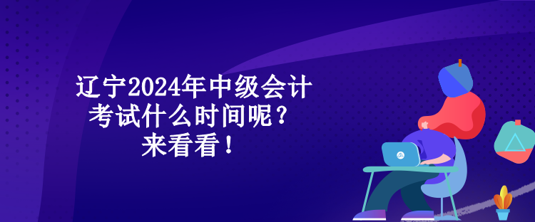 遼寧2024年中級會計考試什么時間呢？來看看！