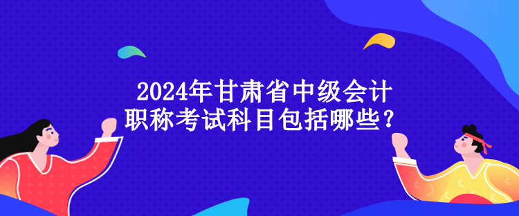 2024年甘肅省中級(jí)會(huì)計(jì)職稱考試科目包括哪些？