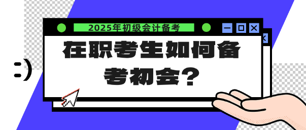 在職考生如何備考25年初會？注意這幾點(diǎn)！