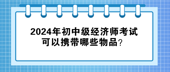 2024年初中級經(jīng)濟師考試可以攜帶哪些物品？