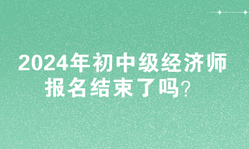 2024年初中級(jí)經(jīng)濟(jì)師報(bào)名結(jié)束了嗎？