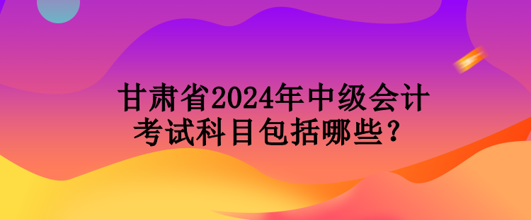 甘肅省2024年中級(jí)會(huì)計(jì)考試科目包括哪些？