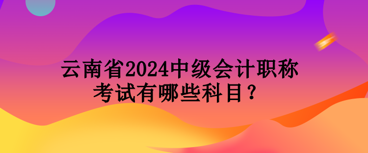 云南省2024中級(jí)會(huì)計(jì)職稱考試有哪些科目？