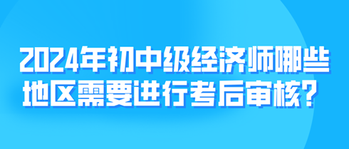 2024年初中級經(jīng)濟師哪些地區(qū)需要進行考后審核？